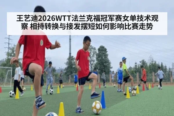 王艺迪2026WTT法兰克福冠军赛女单技术观察 相持转换与接发摆短如何影响比赛走势